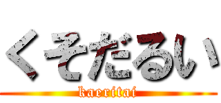 くそだるい (kaeritai)