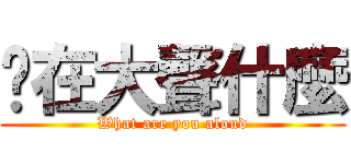 你在大聲什麼 (What are you aloud)