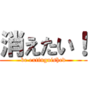 消えたい！ (be extinguished)