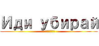 Иди убирай (я сказал!)