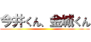 今井くん、金城くん ()