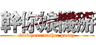 幹你娘機掰 (fuck your mother pussy)