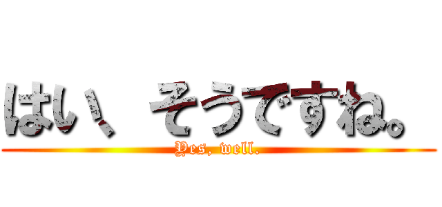 はい、そうですね。 (Yes, well.)