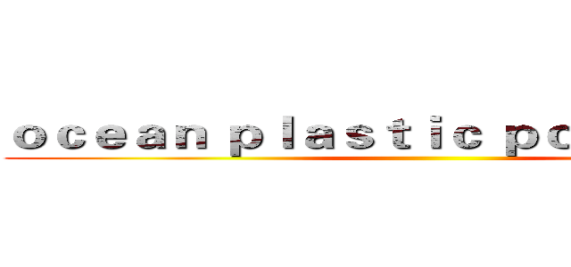 ｏｃｅａｎ ｐｌａｓｔｉｃ ｐｏｌｌｕｔｉｏｎ  ()