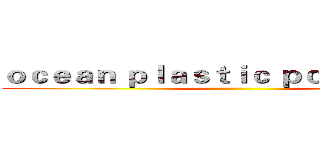 ｏｃｅａｎ ｐｌａｓｔｉｃ ｐｏｌｌｕｔｉｏｎ  ()