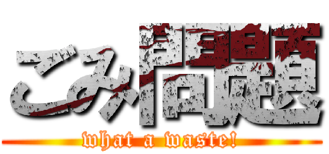 ごみ問題 (what a waste!)