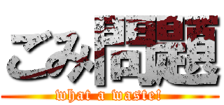 ごみ問題 (what a waste!)