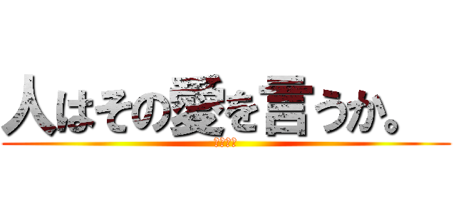 人はその愛を言うか。  (します！)