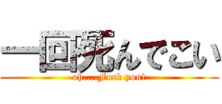 一回死んでこい (oh....Fuck you!)