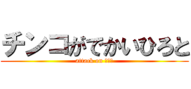 チンコがでかいひろと (attack on ひろと)