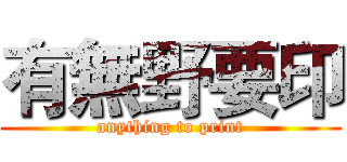 有無野要印 (anything to print)