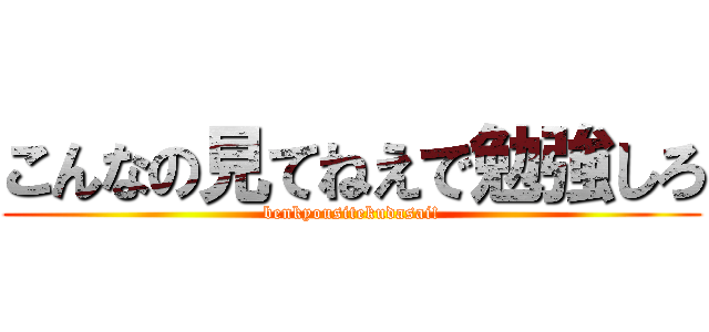 こんなの見てねえで勉強しろ (benkyousitekudasai!)