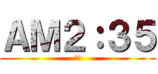 ＡＭ２：３５ (寝ろ)