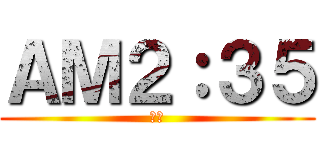 ＡＭ２：３５ (寝ろ)