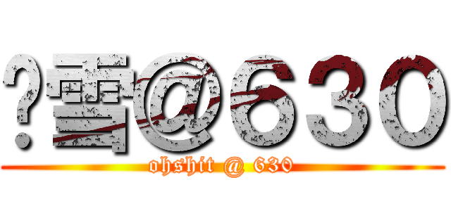 噢雪＠６３０ (ohshit @ 630)