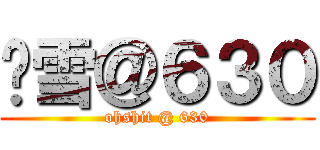 噢雪＠６３０ (ohshit @ 630)