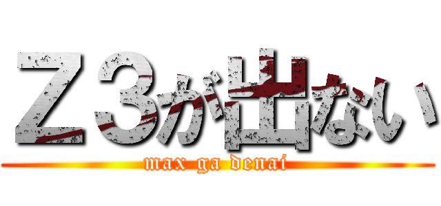 Ｚ３が出ない (max ga denai)