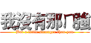 我沒有那ㄇ強 (But a little stronger than you)