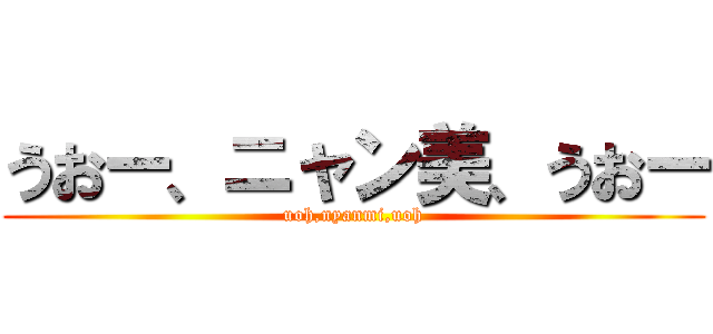 うおー、ニャン美、うおー (uoh,nyanmi,uoh)