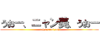 うおー、ニャン美、うおー (uoh,nyanmi,uoh)