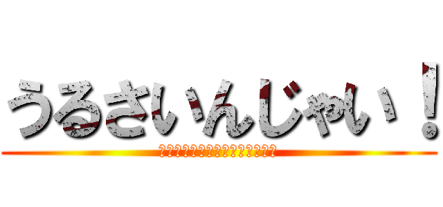 うるさいんじゃい！ (さっきからブツブツブツブツよぉ)