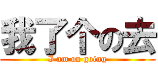 我了个の去 (I am on going)