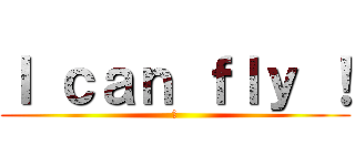 Ｉ ｃａｎ ｆｌｙ ！ (！)