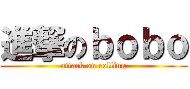 進撃のｂｏｂｏ (attack on rolling)