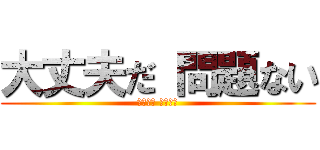大丈夫だ 問題ない (大丈夫だ 問題ない)