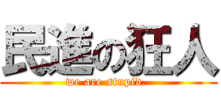 民進の狂人 (we are stupid. )