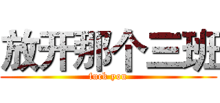 放开那个三班 (fuck you)