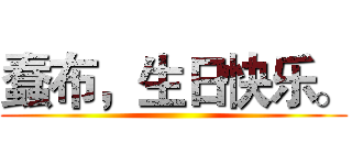 蠢布，生日快乐。 ()