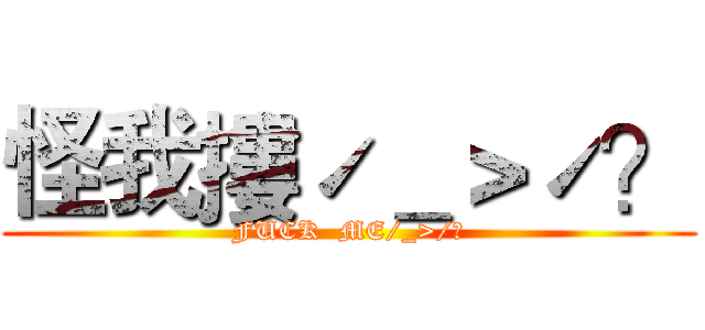 怪我摟ˊ＿＞ˊ？ (FUCK  ME/_>/?)