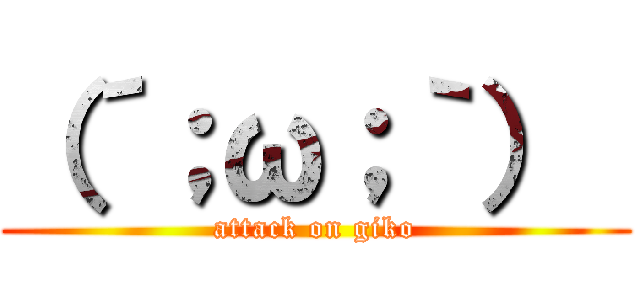 （´；ω；｀）  (attack on giko)