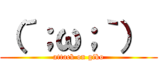 （´；ω；｀）  (attack on giko)