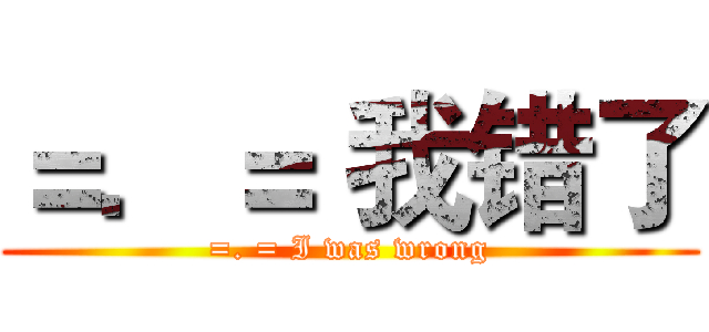 ＝．＝ 我错了 (=. = I was wrong)