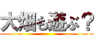 大畑も遊ぶ？ ()