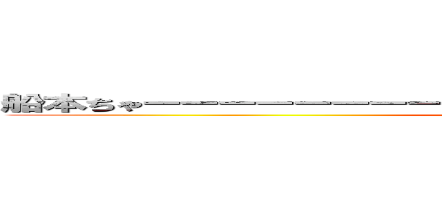 船本ちゃーーーーーーーーーーーーーーーーーーーーーーーん♡ (もうやんな)