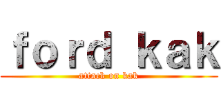 ｆｏｒｄ ｋａｋ (attack on kak)
