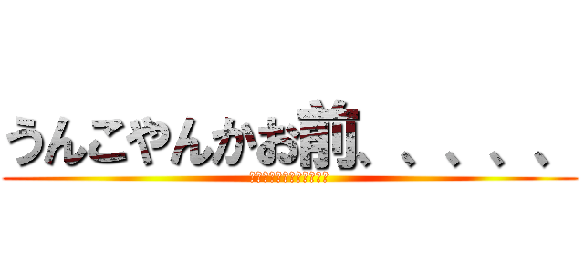うんこやんかお前、、、、、 (うんこうんこうんこうんこ)