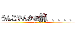 うんこやんかお前、、、、、 (うんこうんこうんこうんこ)
