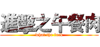 進擊之午餐肉 (what the fuck)