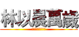 林以晨萬歲 (萬歲萬歲萬萬歲！)