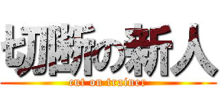 切断の新人 (cut on trainer)