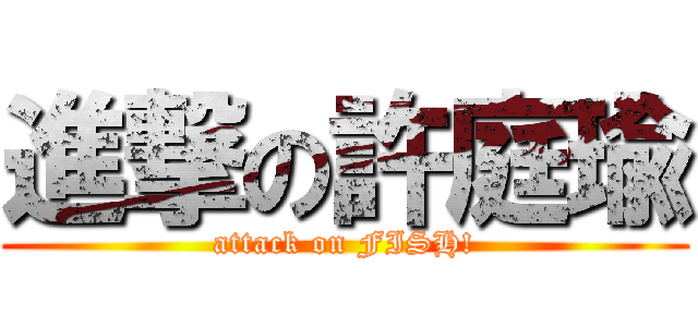 進撃の許庭瑜 (attack on FISH!)