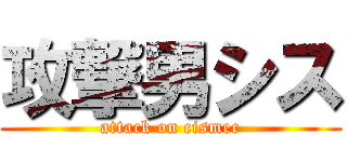 攻撃男シス (attack on cismec)