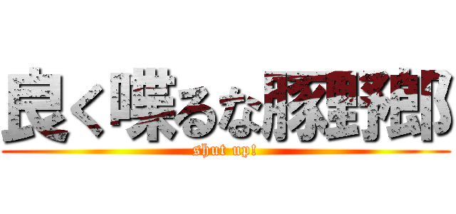 良く喋るな豚野郎 (shut up!)