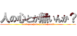 人の心とか無いんか？ (don't you have human heart?)