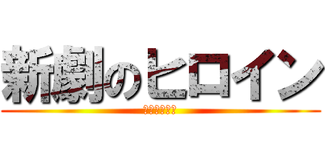 新劇のヒロイン (・・・・・？)
