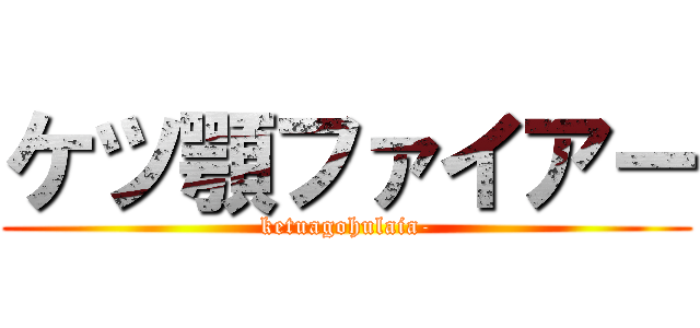 ケツ顎ファイアー (ketuagohulaia-)